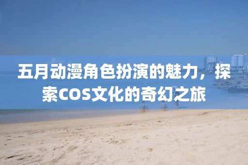 五月动漫角色扮演的魅力，探索COS文化的奇幻之旅