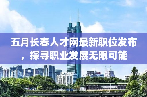 五月长春人才网最新职位发布，探寻职业发展无限可能