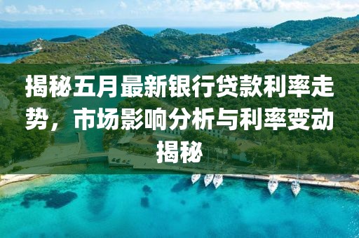 揭秘五月最新银行贷款利率走势，市场影响分析与利率变动揭秘