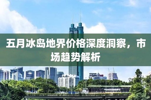五月冰岛地界价格深度洞察，市场趋势解析