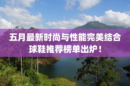 五月最新时尚与性能完美结合球鞋推荐榜单出炉！