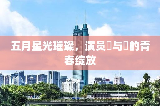五月星光璀璨，演员壵与壯的青春绽放