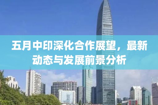 五月中印深化合作展望，最新动态与发展前景分析