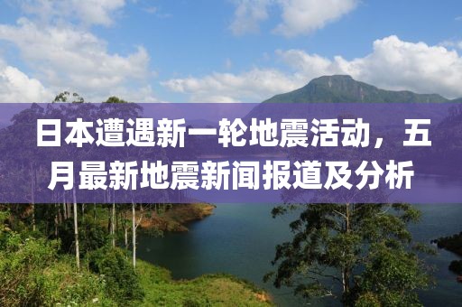 日本遭遇新一轮地震活动，五月最新地震新闻报道及分析