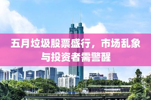 五月垃圾股票盛行，市场乱象与投资者需警醒
