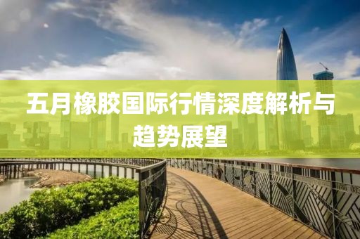 五月橡胶国际行情深度解析与趋势展望