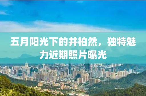 五月阳光下的井柏然，独特魅力近期照片曝光