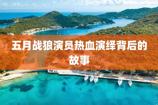 五月战狼演员热血演绎背后的故事