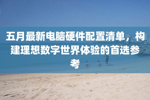 五月最新电脑硬件配置清单，构建理想数字世界体验的首选参考