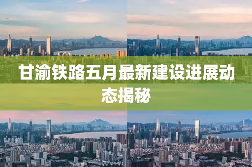 甘渝铁路五月最新建设进展动态揭秘