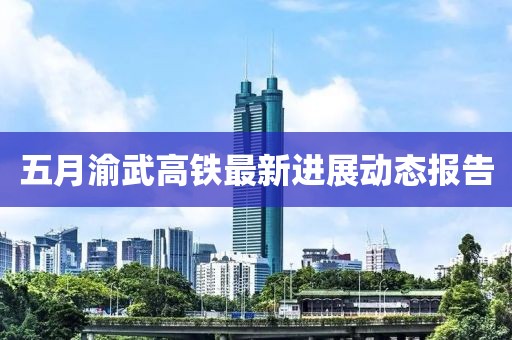 五月渝武高铁最新进展动态报告
