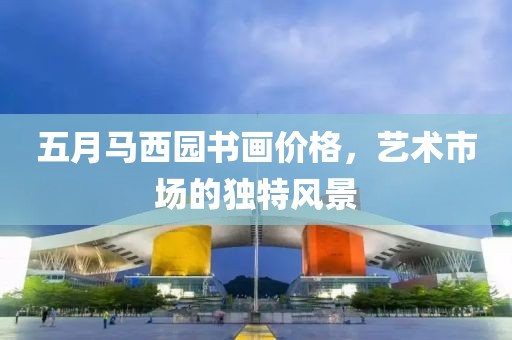 五月马西园书画价格，艺术市场的独特风景