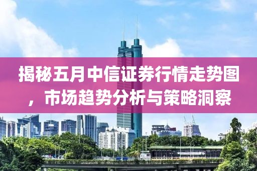 揭秘五月中信证券行情走势图，市场趋势分析与策略洞察