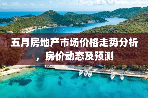 五月房地产市场价格走势分析，房价动态及预测