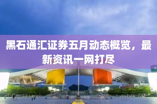 黑石通汇证券五月动态概览，最新资讯一网打尽