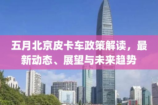 五月北京皮卡车政策解读，最新动态、展望与未来趋势