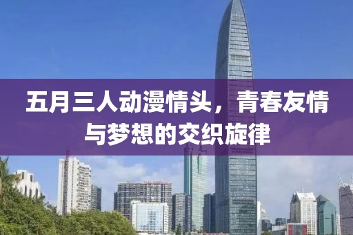 五月三人动漫情头，青春友情与梦想的交织旋律