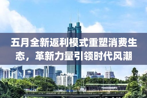 五月全新返利模式重塑消费生态，革新力量引领时代风潮