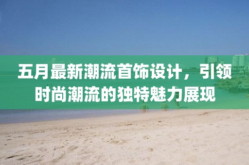 五月最新潮流首饰设计，引领时尚潮流的独特魅力展现