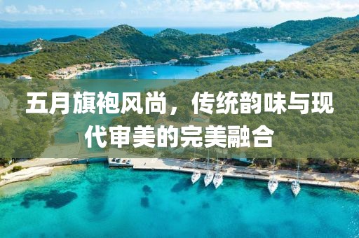 五月旗袍风尚，传统韵味与现代审美的完美融合