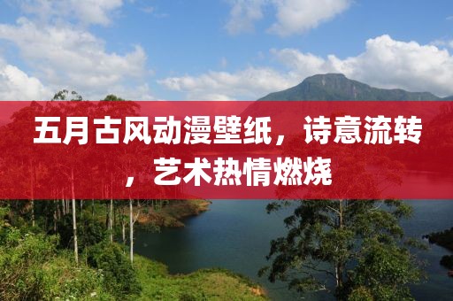 五月古风动漫壁纸，诗意流转，艺术热情燃烧
