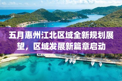 五月惠州江北区域全新规划展望，区域发展新篇章启动