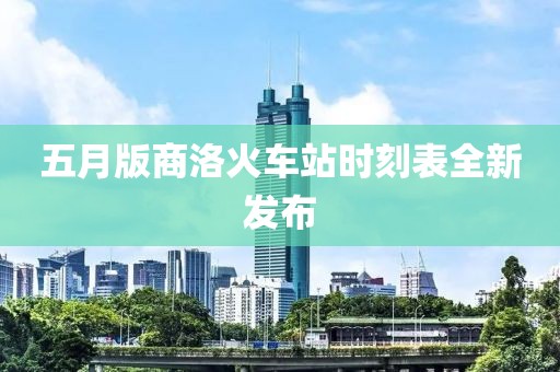 五月版商洛火车站时刻表全新发布