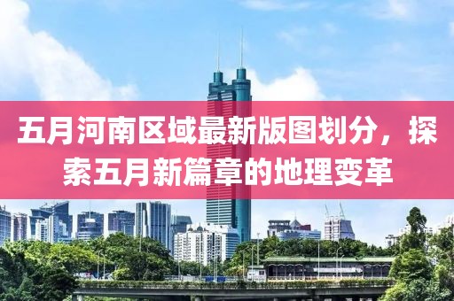 五月河南区域最新版图划分，探索五月新篇章的地理变革