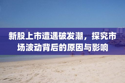 新股上市遭遇破发潮，探究市场波动背后的原因与影响