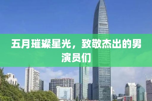 五月璀璨星光，致敬杰出的男演员们