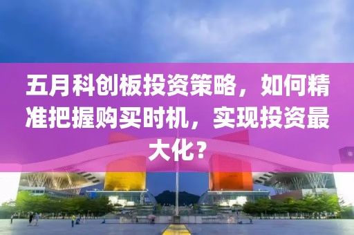 五月科创板投资策略，如何精准把握购买时机，实现投资最大化？