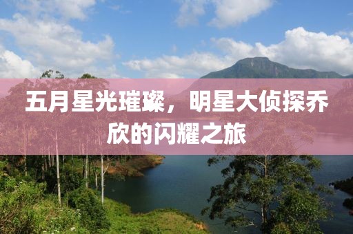 五月星光璀璨，明星大侦探乔欣的闪耀之旅