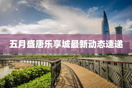 五月盛唐乐享城最新动态速递