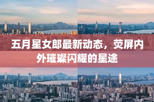 五月星女郎最新动态，荧屏内外璀璨闪耀的星途