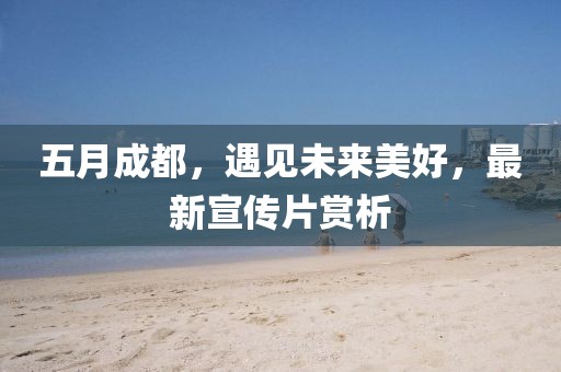 五月成都，遇见未来美好，最新宣传片赏析