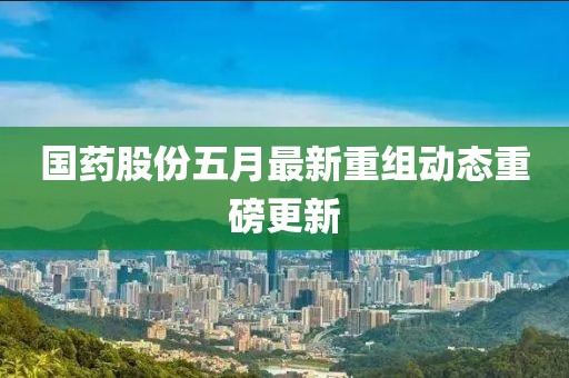 国药股份五月最新重组动态重磅更新