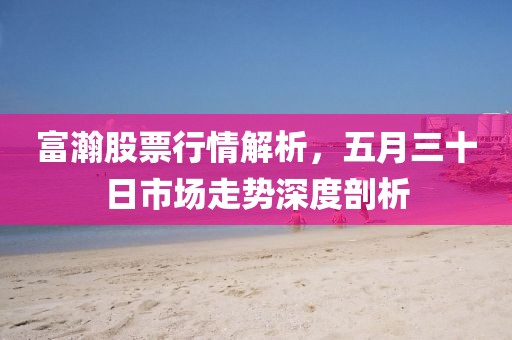 富瀚股票行情解析，五月三十日市场走势深度剖析