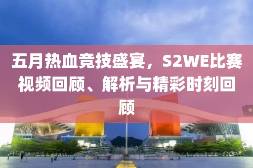 五月热血竞技盛宴，S2WE比赛视频回顾、解析与精彩时刻回顾