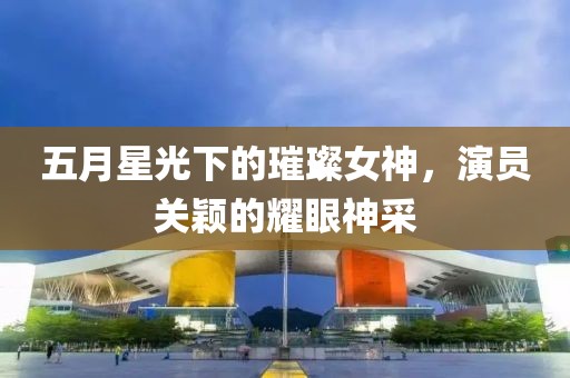 五月星光下的璀璨女神，演员关颖的耀眼神采