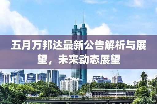 五月万邦达最新公告解析与展望，未来动态展望