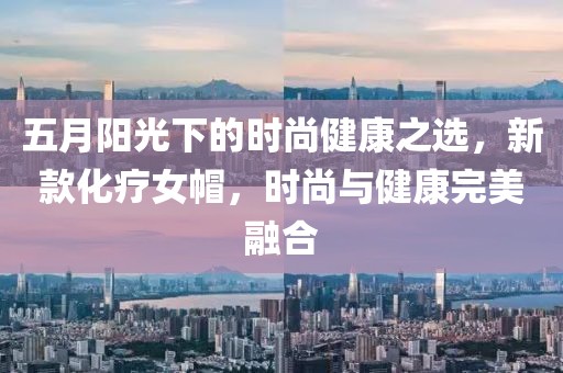 五月阳光下的时尚健康之选，新款化疗女帽，时尚与健康完美融合