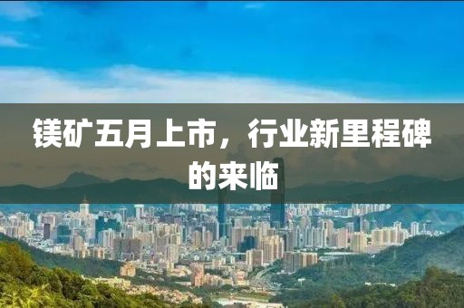 镁矿五月上市，行业新里程碑的来临