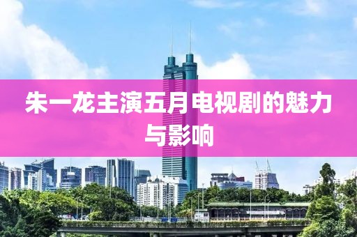 朱一龙主演五月电视剧的魅力与影响