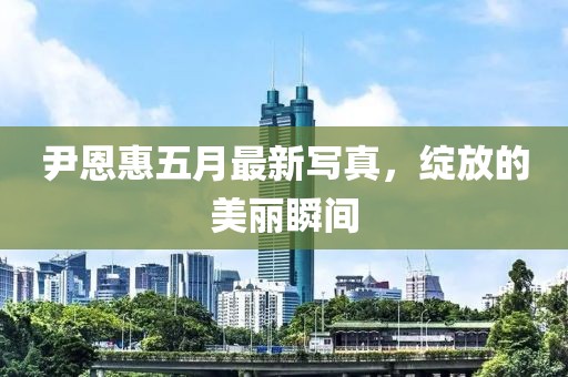 尹恩惠五月最新写真，绽放的美丽瞬间