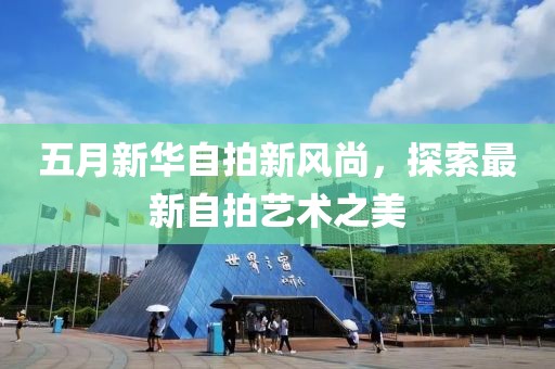 五月新华自拍新风尚，探索最新自拍艺术之美