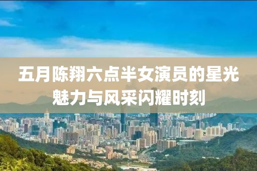五月陈翔六点半女演员的星光魅力与风采闪耀时刻