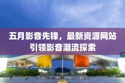 五月影音先锋，最新资源网站引领影音潮流探索