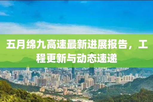 五月绵九高速最新进展报告，工程更新与动态速递