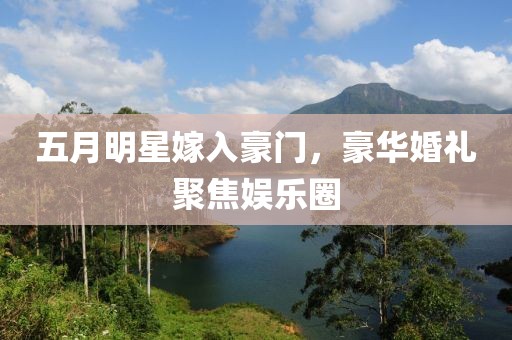 五月明星嫁入豪门，豪华婚礼聚焦娱乐圈