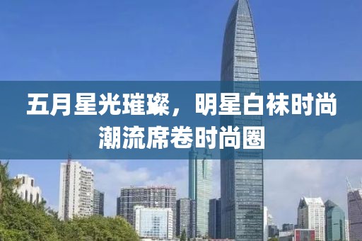 五月星光璀璨，明星白袜时尚潮流席卷时尚圈